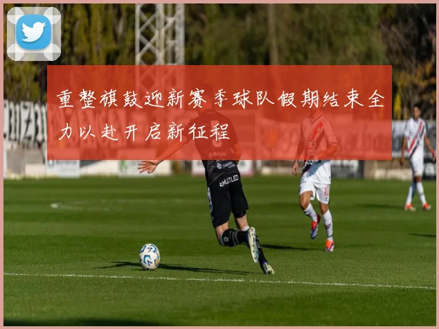 重整旗鼓迎新赛季球队假期结束全力以赴开启新征程