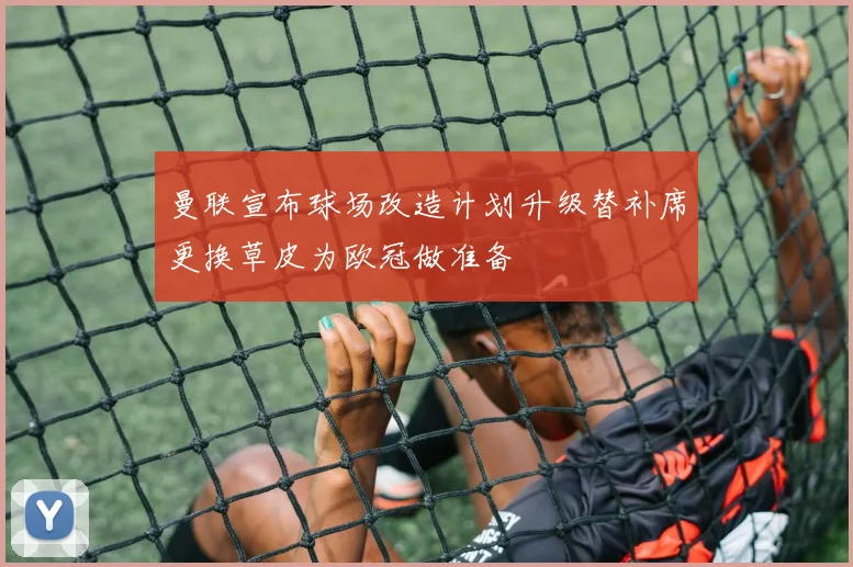 曼联宣布球场改造计划升级替补席更换草皮为欧冠做准备