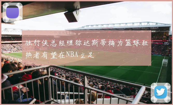 独行侠总经理称达斯蒂梅为篮球狂热者有望在NBA立足