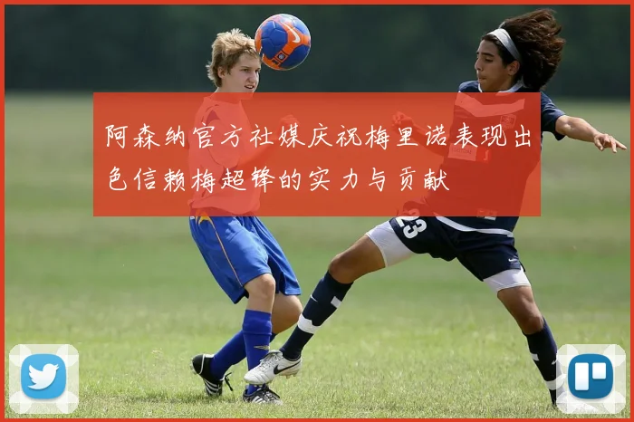 阿森纳官方社媒庆祝梅里诺表现出色信赖梅超锋的实力与贡献