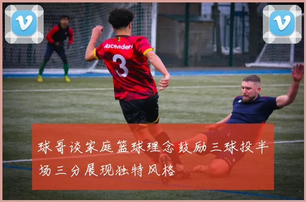 球哥谈家庭篮球理念鼓励三球投半场三分展现独特风格